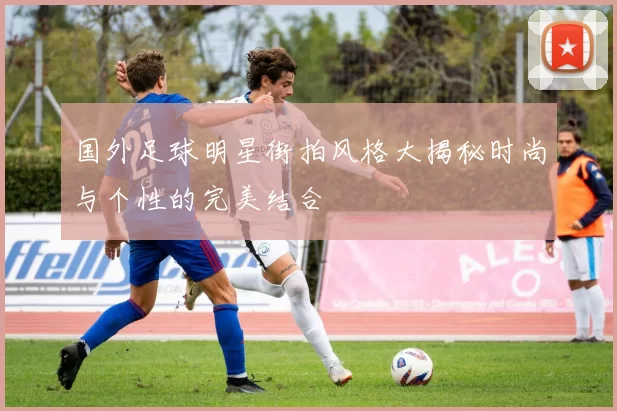 国外足球明星街拍风格大揭秘时尚与个性的完美结合