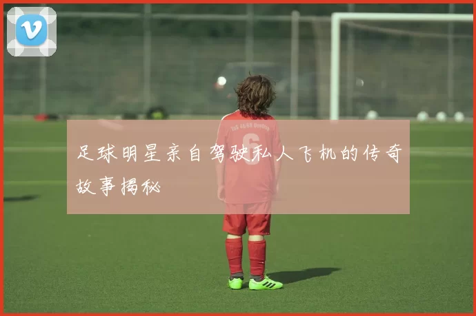 足球明星亲自驾驶私人飞机的传奇故事揭秘