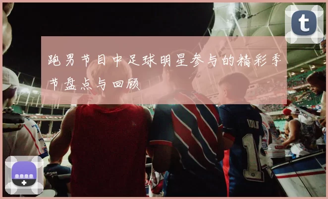 跑男节目中足球明星参与的精彩季节盘点与回顾