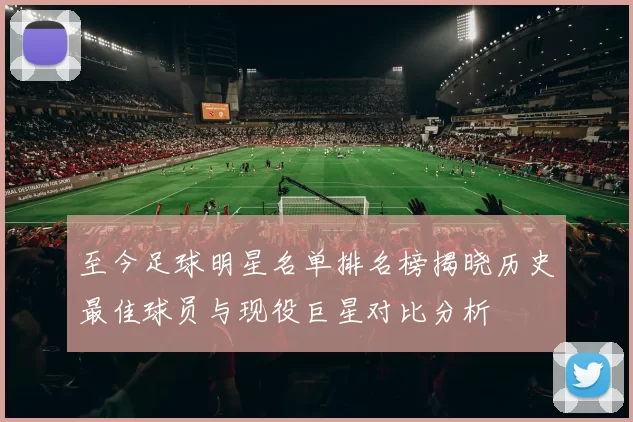 至今足球明星名单排名榜揭晓历史最佳球员与现役巨星对比分析