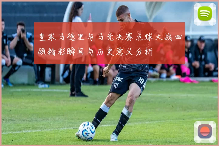 皇家马德里与马竞决赛点球大战回顾精彩瞬间与历史意义分析