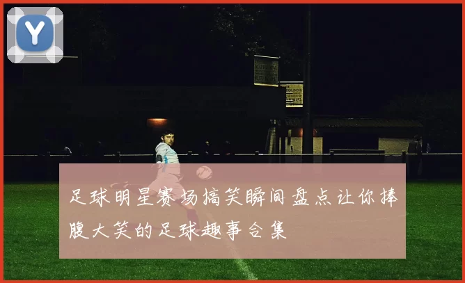 足球明星赛场搞笑瞬间盘点让你捧腹大笑的足球趣事合集