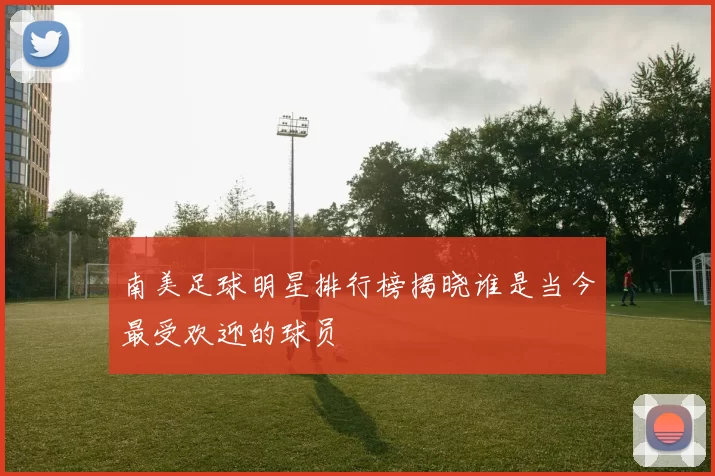 南美足球明星排行榜揭晓谁是当今最受欢迎的球员