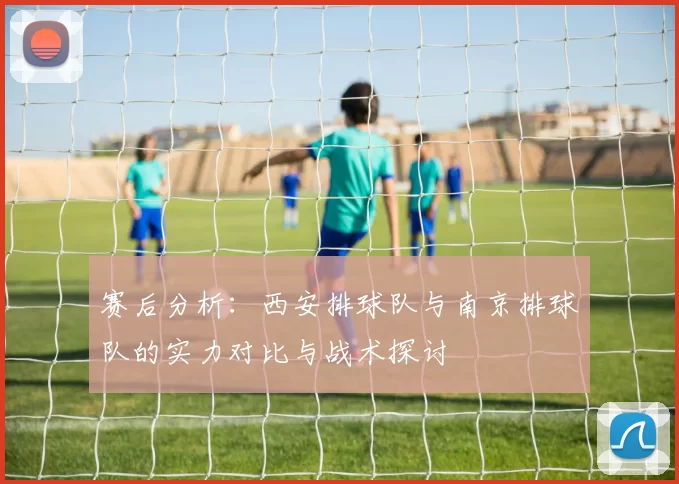 赛后分析：西安排球队与南京排球队的实力对比与战术探讨