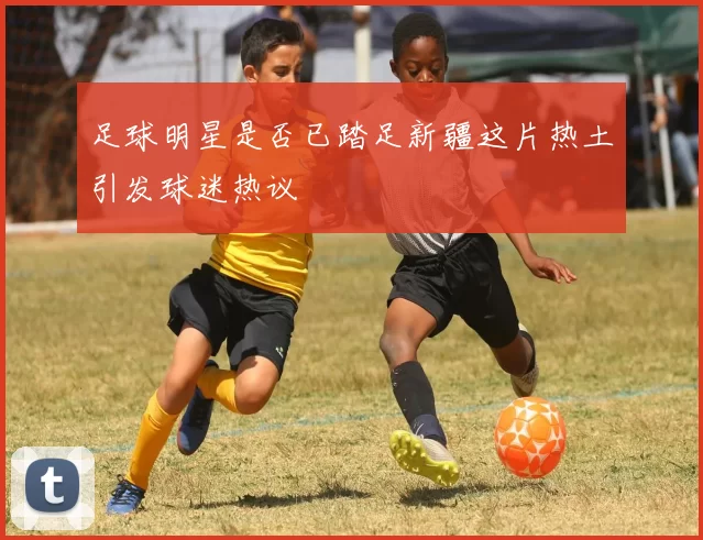 足球明星是否已踏足新疆这片热土引发球迷热议