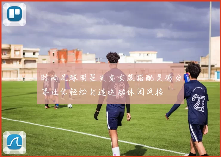 时尚足球明星夹克女装搭配灵感分享让你轻松打造运动休闲风格