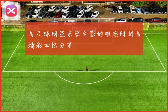 与足球明星亲密合影的难忘时刻与精彩回忆分享