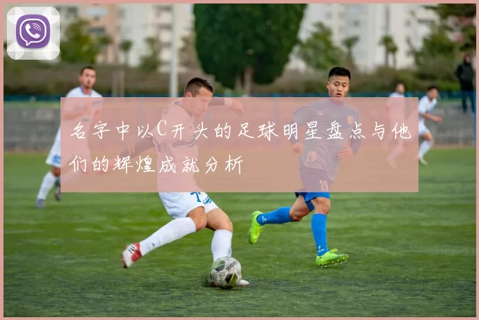 名字中以C开头的足球明星盘点与他们的辉煌成就分析