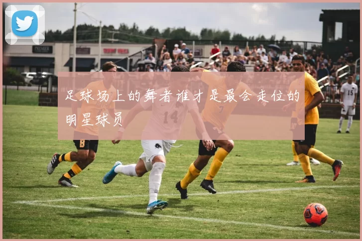 足球场上的舞者谁才是最会走位的明星球员