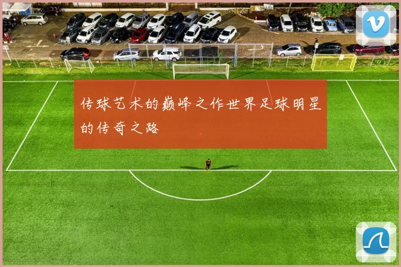 传球艺术的巅峰之作世界足球明星的传奇之路