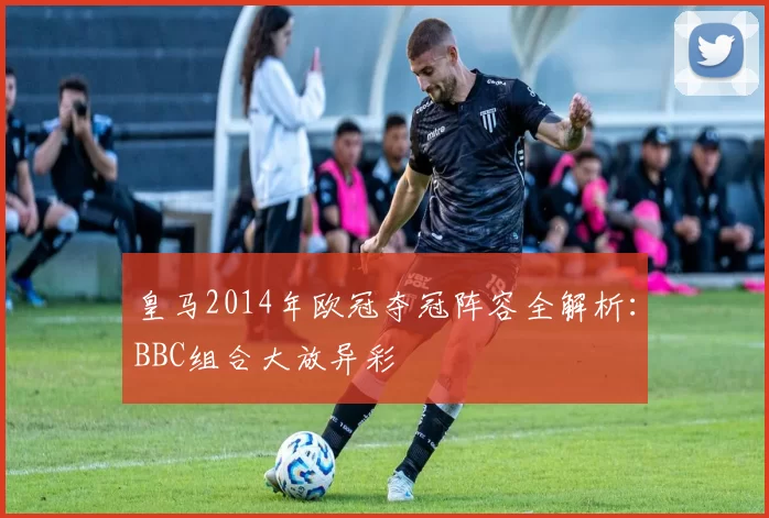 皇马2014年欧冠夺冠阵容全解析：BBC组合大放异彩