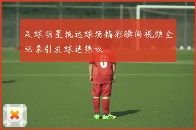 足球明星抵达球场精彩瞬间视频全记录引发球迷热议