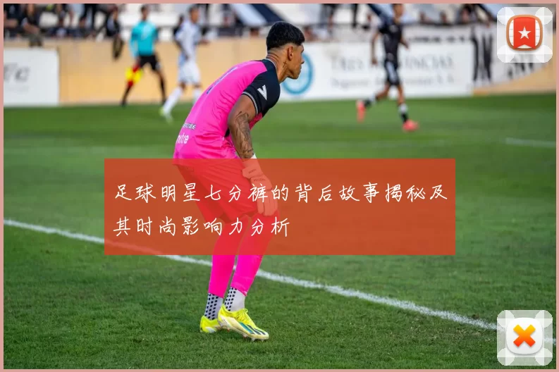 足球明星七分裤的背后故事揭秘及其时尚影响力分析