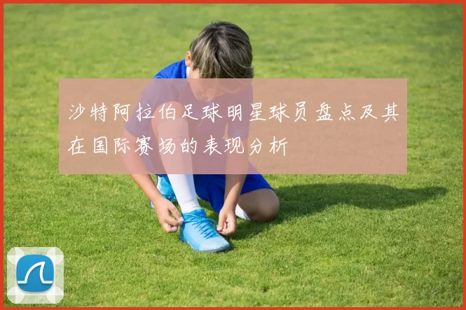 沙特阿拉伯足球明星球员盘点及其在国际赛场的表现分析