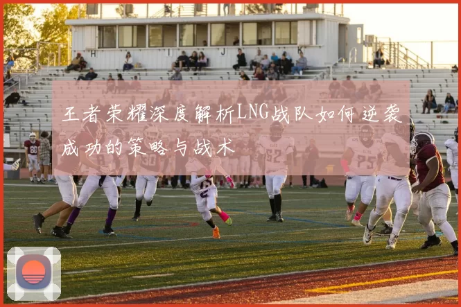 王者荣耀深度解析LNG战队如何逆袭成功的策略与战术