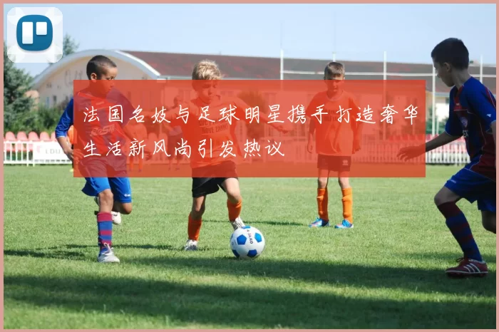 法国名妓与足球明星携手打造奢华生活新风尚引发热议