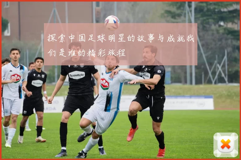探索中国足球明星的故事与成就我们是谁的精彩旅程