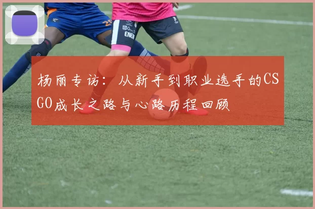 杨丽专访：从新手到职业选手的CSGO成长之路与心路历程回顾