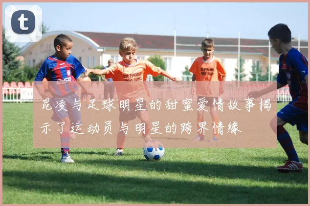 昆凌与足球明星的甜蜜爱情故事揭示了运动员与明星的跨界情缘