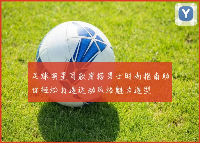 足球明星同款穿搭男士时尚指南助你轻松打造运动风格魅力造型