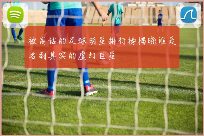 被高估的足球明星排行榜揭晓谁是名副其实的虚幻巨星