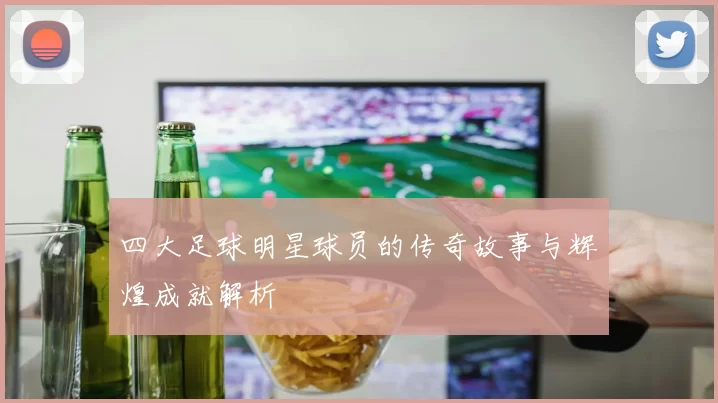 四大足球明星球员的传奇故事与辉煌成就解析