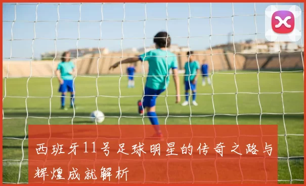 西班牙11号足球明星的传奇之路与辉煌成就解析