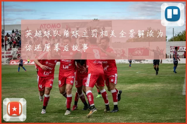 英超球队角球主罚相关全景解读为你还原幕后故事