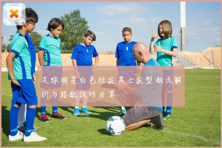 足球明星白色短发男士发型潮流解析与搭配技巧分享
