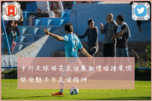 中外足球明星友谊赛激情碰撞展现球场魅力与友谊精神