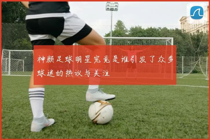 神颜足球明星究竟是谁引发了众多球迷的热议与关注