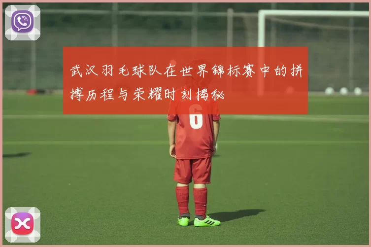 武汉羽毛球队在世界锦标赛中的拼搏历程与荣耀时刻揭秘