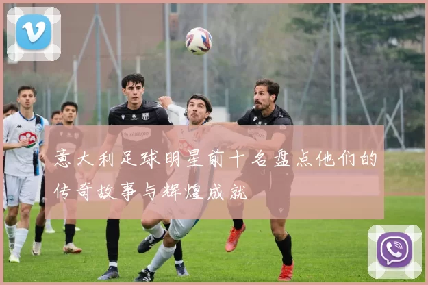 意大利足球明星前十名盘点他们的传奇故事与辉煌成就