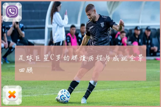 足球巨星C罗的辉煌历程与成就全景回顾