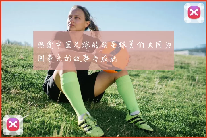 热爱中国足球的明星球员们共同为国争光的故事与成就