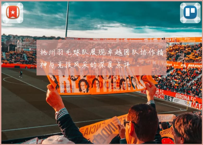 杭州羽毛球队展现卓越团队协作精神与竞技风采的深度点评