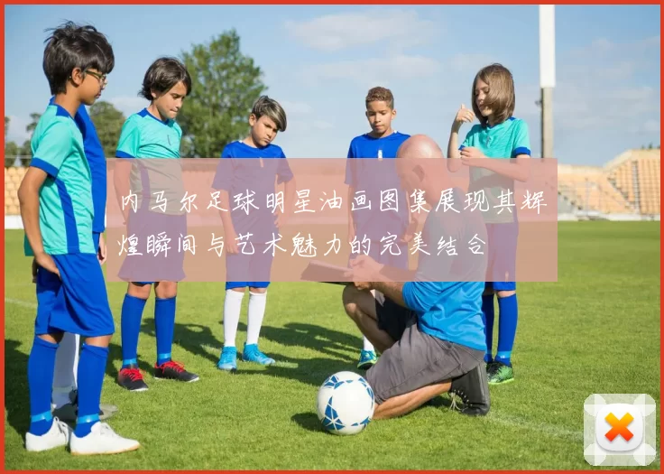 内马尔足球明星油画图集展现其辉煌瞬间与艺术魅力的完美结合