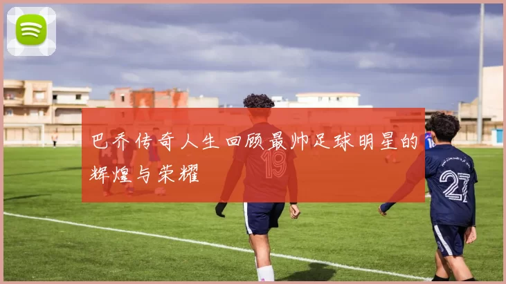 巴乔传奇人生回顾最帅足球明星的辉煌与荣耀