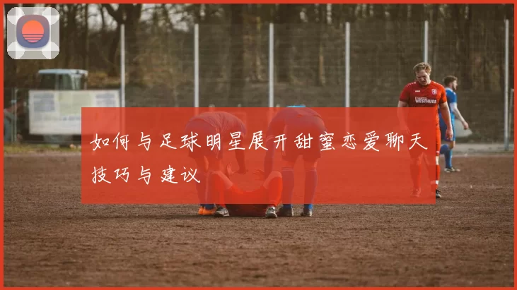 如何与足球明星展开甜蜜恋爱聊天技巧与建议
