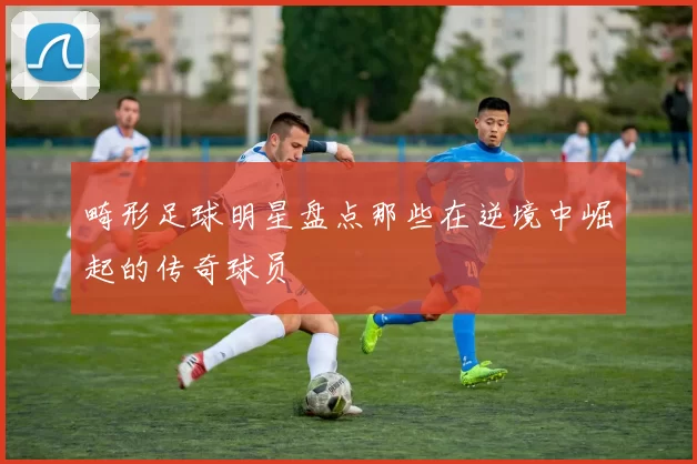 畸形足球明星盘点那些在逆境中崛起的传奇球员