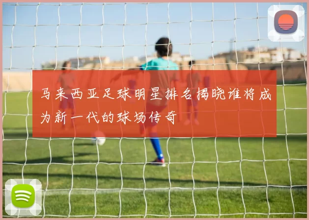 马来西亚足球明星排名揭晓谁将成为新一代的球场传奇