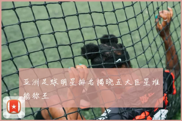 亚洲足球明星排名揭晓五大巨星谁能称王