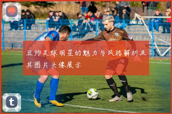 丑帅足球明星的魅力与风格解析及其图片头像展示