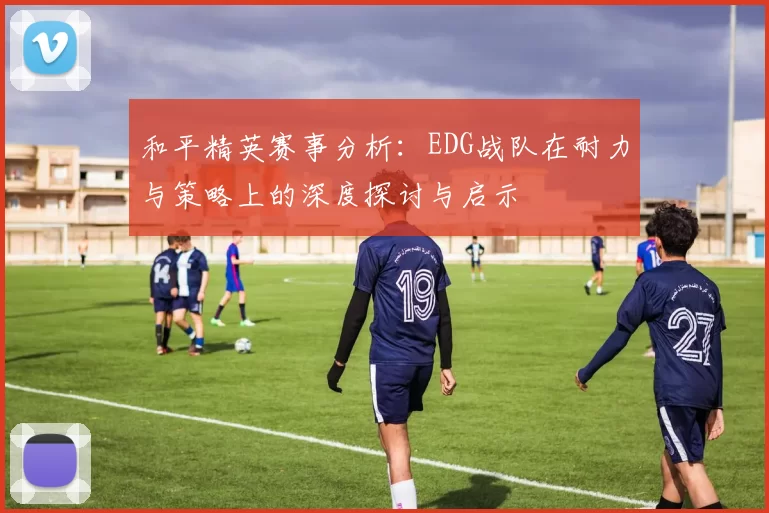 和平精英赛事分析：EDG战队在耐力与策略上的深度探讨与启示