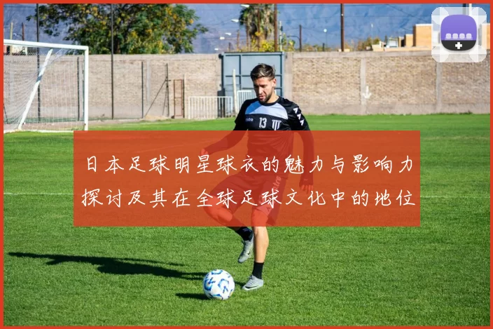 日本足球明星球衣的魅力与影响力探讨及其在全球足球文化中的地位