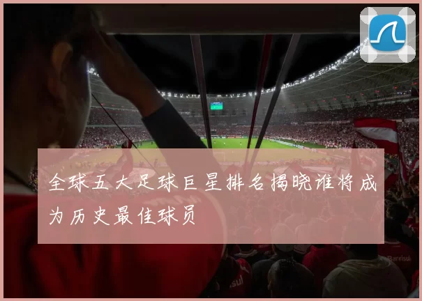 全球五大足球巨星排名揭晓谁将成为历史最佳球员