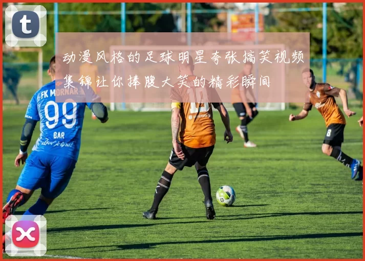 动漫风格的足球明星夸张搞笑视频集锦让你捧腹大笑的精彩瞬间