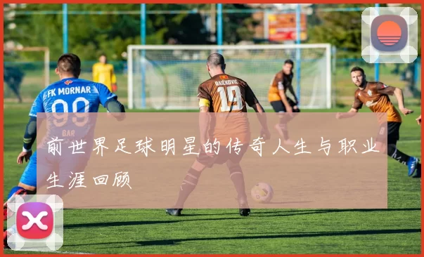 前世界足球明星的传奇人生与职业生涯回顾