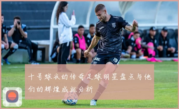 十号球衣的传奇足球明星盘点与他们的辉煌成就分析