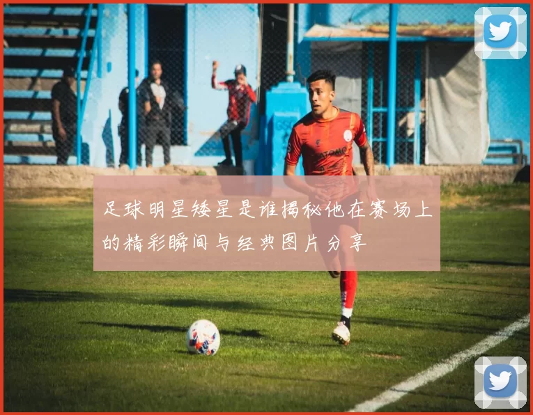 足球明星矮星是谁揭秘他在赛场上的精彩瞬间与经典图片分享